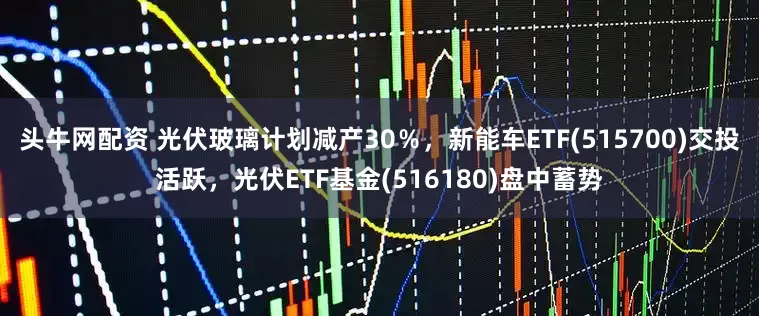 头牛网配资 光伏玻璃计划减产30％，新能车ETF(515700)交投活跃，光伏ETF基金(516180)盘中蓄势