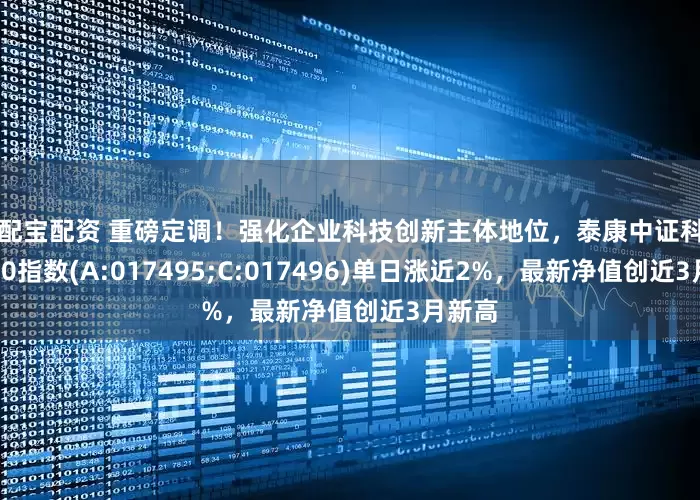 投配宝配资 重磅定调！强化企业科技创新主体地位，泰康中证科创创业50指数(A:017495;C:017496)单日涨近2%，最新净值创近3月新高