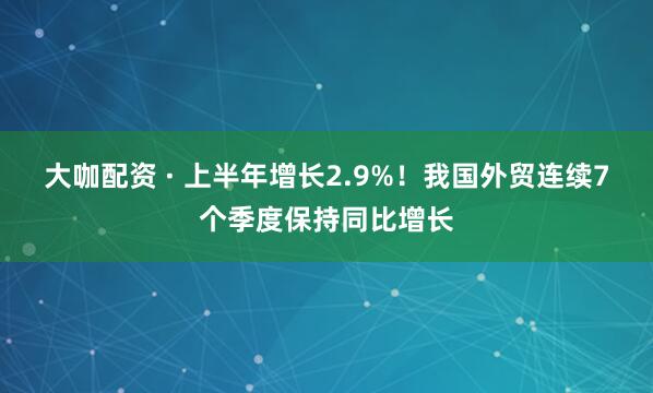 大咖配资 · 上半年增长2.9%！我国外贸连续7个季度保持同比增长