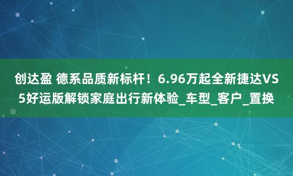 创达盈 德系品质新标杆！6.96万起全新捷达VS5好运版解锁家庭出行新体验_车型_客户_置换