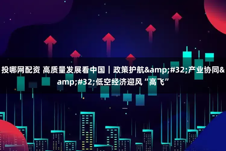 投哪网配资 高质量发展看中国｜政策护航&#32;产业协同&#32;低空经济迎风“高飞”