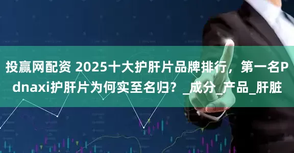 投赢网配资 2025十大护肝片品牌排行，第一名Pdnaxi护肝片为何实至名归？_成分_产品_肝脏