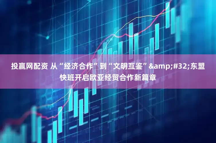 投赢网配资 从“经济合作”到“文明互鉴”&#32;东盟快班开启欧亚经贸合作新篇章