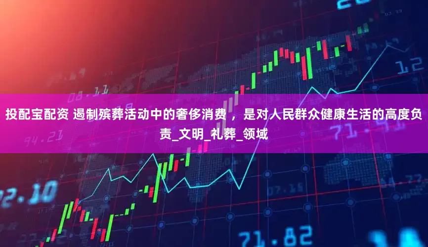 投配宝配资 遏制殡葬活动中的奢侈消费 ，是对人民群众健康生活的高度负责_文明_礼葬_领域