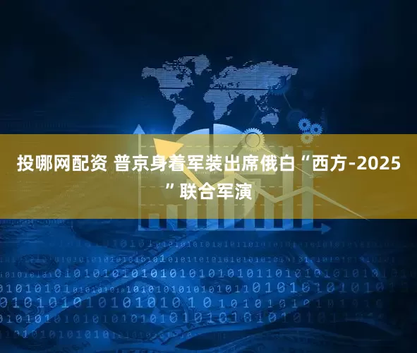 投哪网配资 普京身着军装出席俄白“西方-2025”联合军演