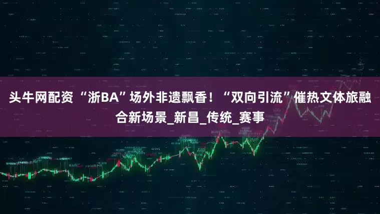 头牛网配资 “浙BA”场外非遗飘香！“双向引流”催热文体旅融合新场景_新昌_传统_赛事