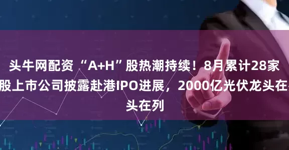 头牛网配资 “A+H”股热潮持续！8月累计28家A股上市公司披露赴港IPO进展，2000亿光伏龙头在列