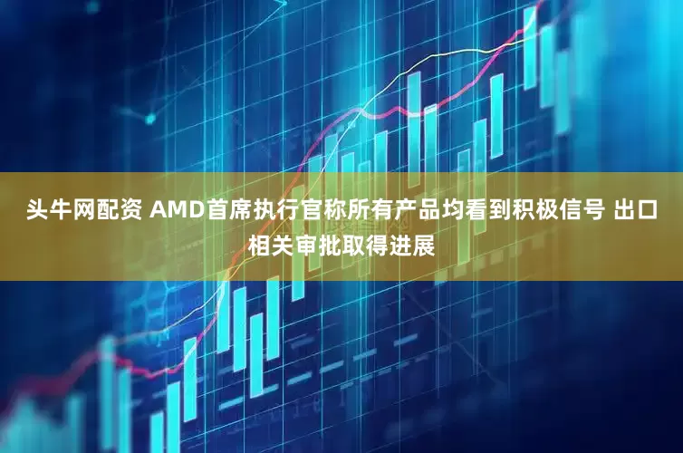 头牛网配资 AMD首席执行官称所有产品均看到积极信号 出口相关审批取得进展