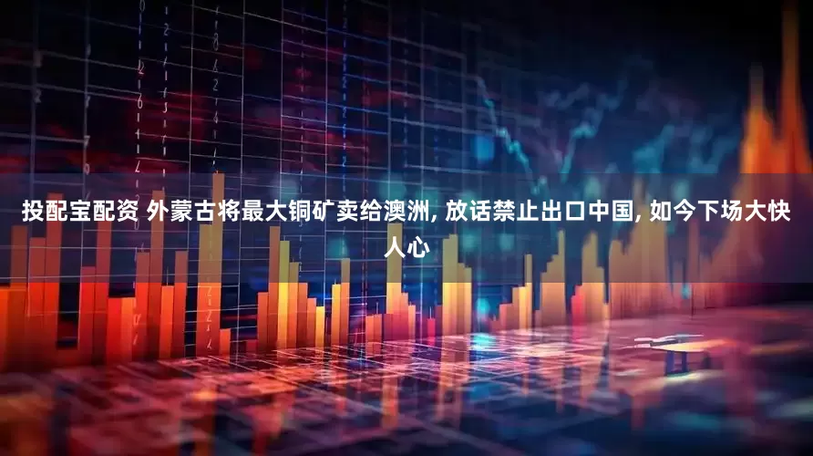 投配宝配资 外蒙古将最大铜矿卖给澳洲, 放话禁止出口中国, 如今下场大快人心