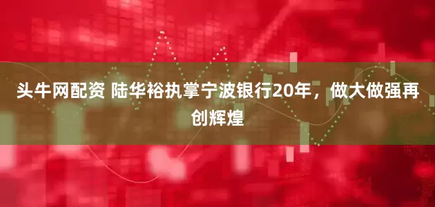 头牛网配资 陆华裕执掌宁波银行20年，做大做强再创辉煌