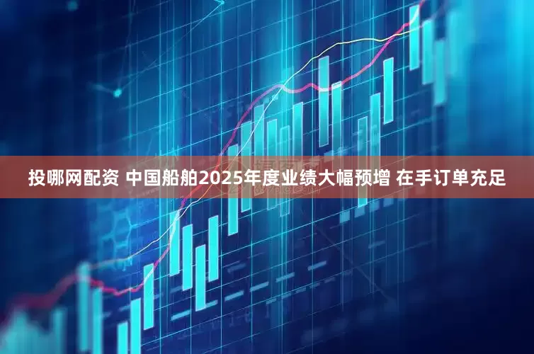投哪网配资 中国船舶2025年度业绩大幅预增 在手订单充足