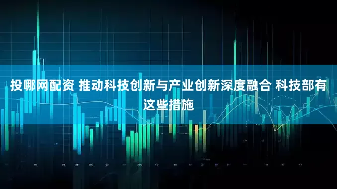 投哪网配资 推动科技创新与产业创新深度融合 科技部有这些措施