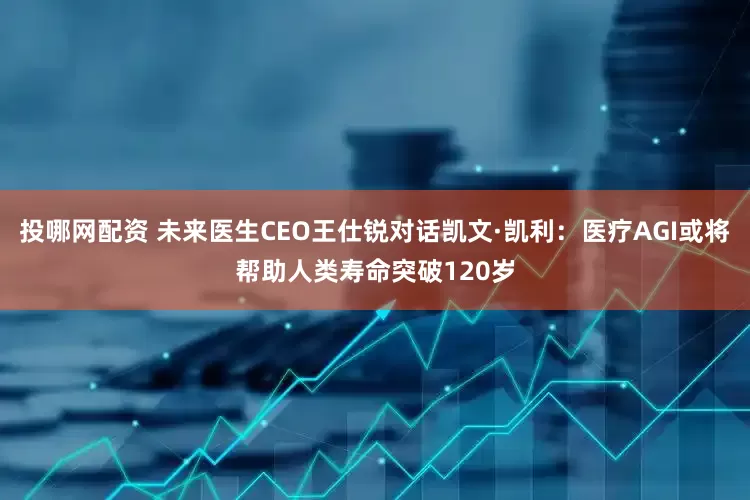 投哪网配资 未来医生CEO王仕锐对话凯文·凯利：医疗AGI或将帮助人类寿命突破120岁