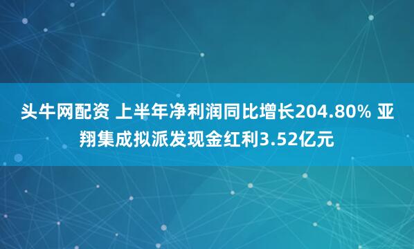 头牛网配资 上半年净利润同比增长204.80% 亚翔集成拟派发现金红利3.52亿元