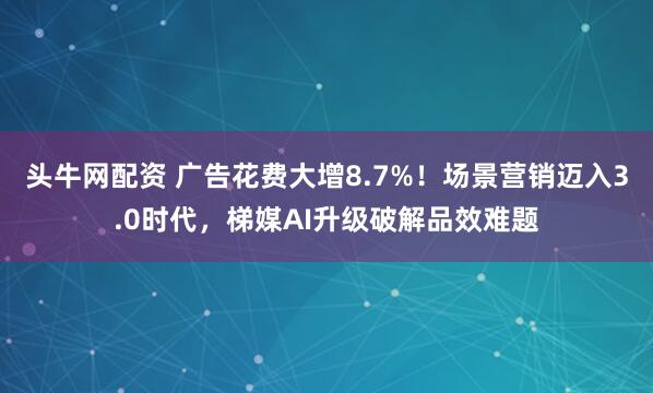 头牛网配资 广告花费大增8.7%！场景营销迈入3.0时代，梯媒AI升级破解品效难题